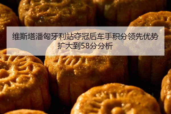 维斯塔潘匈牙利站夺冠后车手积分领先优势扩大到58分分析