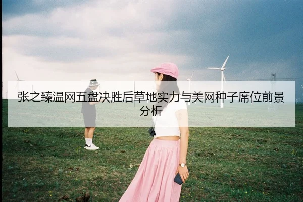 张之臻温网五盘决胜后草地实力与美网种子席位前景分析